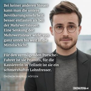 Zitate Bei keiner anderen Steuer kann man die untere Bevölkerungsmehrheit besser entlasten als bei der Mehrwertsteuer. Eine Senkung der Mehrwertsteuer wirkt von ganz unten bis weit in die Mittelschicht. Für den vermögenden Porsche-Fahrer ist sie Peanuts, für die Kassiererin in Teilzeit ist sie ein schmerzhafter Lohnfresser. Ökonom Maurice Höfgen