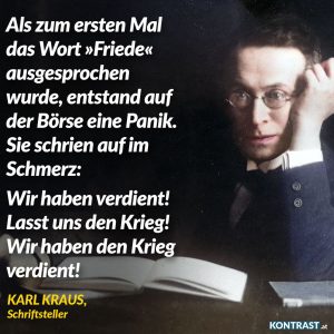 Als zum ersten Mal das Wort "Friede" ausgesprochen wurde, entstand auf der Börse eine Panik. Sie schrien auf im Schmerz: Wir haben verdient! Lasst uns den Krieg! Wir haben den Krieg verdient! Karl Kraus, gestorben am 12.06.1936