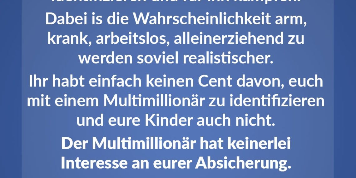 Immer wieder erstaunlich, wie sich Österreicher mit dem Multimillionär identifizieren und für ihn kämpfen. Dabei ist die Wahrscheinlichkeit, arm, krank, arbeitslos, alleinerziehend zu werden, so viel realistischer. Ihr habt einfach keinen Cent davon, euch mit einem Multimillionär zu identifizieren und eure Kinder auch nicht. Der Multimillionär hat keinerlei Interesse an eurer Absicherung.