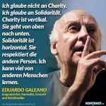 Zitat: Ich glaube nicht an Charity. Ich glaube an Solidarität. Charity ist vertikal. Sie geht von oben nach unten. Solidarität ist horizontal. Sie respektiert die andere Person. Ich kann viel von anderen Menschen lernen. Eduardo Galeano