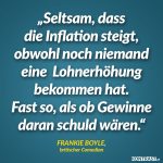 Zitat: Seltsam, dass die Inflation steigt, obwohl noch niemand eine Lohnerhöhung bekommen hat. Fast so, als ob Gewinne daran schuld wären. Frankie Boyle