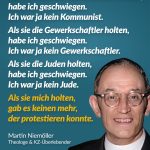 Zitat: Als die Nazis die Kommunisten holten, habe ich geschwiegen. Ich war ja kein Kommunist. Als sie die Gewerkschaftler holten, habe ich geschwiegen. Ich war ja kein Gewerkschaftler. Als sie die Juden holten, habe ich geschwiegen. Ich war ja kein Jude. Als sie mich holten, gab es keinen mehr, der protestieren konnte. Martin Niemöller