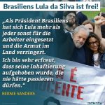 Zitat: Als Präsident Brasiliens hat sich Lula mehr als jeder sonst für die Arbeiter eingesetzt und die Armut im Land verringert. Ich bin sehr erfreut, dass seine Inhaftierung aufgehoben wurde, die nie hätte passieren dürfen. Bernie Sanders
