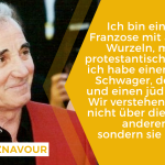 Zitat: Ich bin ein katholischer Franzose mit armenischen Wurzeln, meine Frau ist protestantische Schwedin... ich habe einen algerischen Schwager, der Muslim ist, und einen jüdischen Enkel. Wir verstehen uns, weil wir nicht über die Religion des anderen diskutieren, sondern sie respektieren. Charles Aznavour