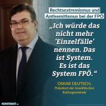 Zitat: Ich würde das nicht mehr "Einzelfälle" nennen. Das ist System. Es ist das System FPÖ. Oskar Deutsch