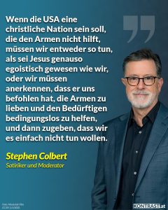 Zitat: Wenn die USA eine christliche Nation sein soll, die den Armen nicht hilft, müssen wir entweder so tun, als sei Jesus genauso egoistisch gewesen wie wir, oder wir müssen anerkennen, dass er uns befohlen hat, die Armen zu lieben und den Bedürftigen bedingungslos zu helfen, und dann zugeben, dass wir es einfach nicht tun wollen. Stephen Colbert
