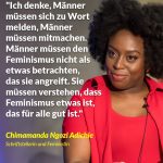 Zitat: Ich denke, Männer müssen sich zu Wort melden, Männer müssen mitmachen. Männer müssen den Feminismus nicht als etwas betrachten, das sie angreift. Sie müssen verstehen, dass Feminismus etwas ist, das für alle gut ist. Chimamanda Ngozi Adichie