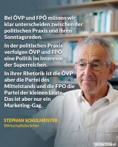 Zitat: Bei ÖVP und FPÖ müssen wir klar unterscheiden zwischen der politischen Praxis und ihren Sonntagsreden. In der politischen Praxis verfolgen ÖVP und FPÖ eine Politik im Interesse der Superreichen. In ihrer Rhetorik ist die ÖVP aber die Partei des Mittelstands und die FPÖ die Partei der kleinen Leute. Das ist aber nur ein Marketing-Gag. Stephan Schulmeister