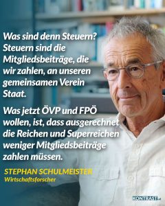 Zitat: Was sind denn Steuern? Steuern sind die Mitgliedsbeiträge, die wir zahlen, an unseren gemeinsamen Verein Staat. Was jetzt ÖVP und FPÖ wollen, ist, dass ausgerechnet die Reichen und Superreichen weniger Mitgliedsbeiträge zahlen müssen. Stephan Schulmeister