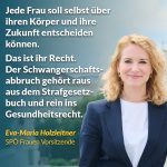 Zitat: Jede Frau soll selbst über ihren Körper und ihre Zukunft entscheiden können. Das ist ihr Recht. Der Schwangerschaftsabbruch gehört raus aus dem Strafgesetzbuch und rein ins Gesundheitsrecht. Eva-Maria Holzleitner