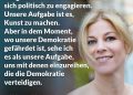 Zitat: Ich glaube nicht, dass es die Aufgabe von Künstler:innen ist, sich politisch zu engagieren. Unsere Aufgabe ist es, Kunst zu machen. Aber in dem Moment, wo unsere Demokratie gefährdet ist, sehe ich es als unsere Aufgabe, uns mit denen einzureihen, die die Demokratie verteidigen. Hilde Dalik