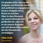 Zitat: Ich glaube nicht, dass es die Aufgabe von Künstler:innen ist, sich politisch zu engagieren. Unsere Aufgabe ist es, Kunst zu machen. Aber in dem Moment, wo unsere Demokratie gefährdet ist, sehe ich es als unsere Aufgabe, uns mit denen einzureihen, die die Demokratie verteidigen. Hilde Dalik