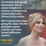 Zitat: Ich möchte nicht gesagt bekommen, dass es meine Aufgabe ist, zuhause zu bleiben und meinem Mann den Rücken frei zu halten. Wir Frauen haben lange genug für unsere Rechte gekämpft und da weichen wir sicher keinen Millimeter zurück! Hilde Dalik