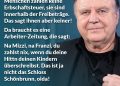 Zitat: Es wird fehlinformiert. Die meisten durchschnittlichen Menschen zahlen keine Erbschaftssteuer, sie sind innerhalb der Freibeträge. Das sagt ihnen aber keiner! Da braucht es eine Arbeiter-Zeitung, die sagt: Na Mizzi, na Franzi, du zahlst nix, wenn du deine Hittn deinen Kindern überschreibst. Das ist ja nicht das Schloss Schönbrunn, oida! Lukas Resetarits