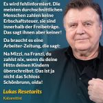 Zitat: Es wird fehlinformiert. Die meisten durchschnittlichen Menschen zahlen keine Erbschaftssteuer, sie sind innerhalb der Freibeträge. Das sagt ihnen aber keiner! Da braucht es eine Arbeiter-Zeitung, die sagt: Na Mizzi, na Franzi, du zahlst nix, wenn du deine Hittn deinen Kindern überschreibst. Das ist ja nicht das Schloss Schönbrunn, oida! Lukas Resetarits