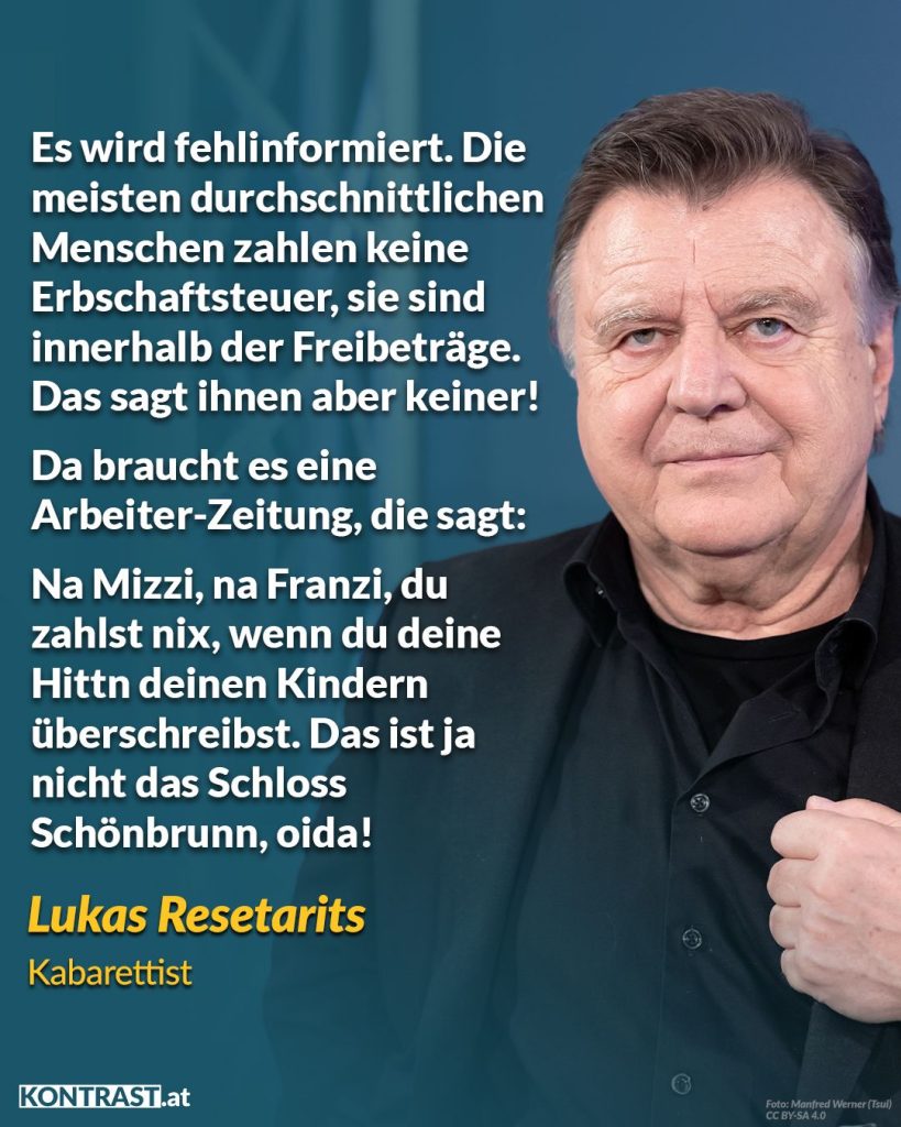 Zitat: Es wird fehlinformiert. Die meisten durchschnittlichen Menschen zahlen keine Erbschaftssteuer, sie sind innerhalb der Freibeträge. Das sagt ihnen aber keiner! Da braucht es eine Arbeiter-Zeitung, die sagt: Na Mizzi, na Franzi, du zahlst nix, wenn du deine Hittn deinen Kindern überschreibst. Das ist ja nicht das Schloss Schönbrunn, oida! Lukas Resetarits