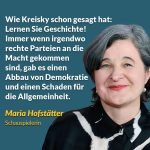 Zitat: Wie Kreisky schon gesagt hat: Lernen Sie Geschichte! Immer wenn irgendwo rechte Parteien an die Macht gekommen sind, gab es einen Abbau von Demokratie und einen Schaden für die Allgemeinheit. Maria Hofstätter