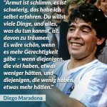 Zitat: Armut ist schlimm, es ist schwierig, das habe ich selbst erfahren. Du willst viele Dinge, und alles, was du tun kannst, ist, davon zu träumen. Es wäre schön, wenn es mehr Gerechtigkeit gäbe - wenn diejenigen, die viel haben, etwas weniger hätten, und diejenigen, die wenig haben, etwas mehr hätten. Diego Maradona