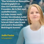 Zitat: Das Schönste an finanzieller Unabhängigkeit ist, dass ich Familien und Freunden, die in Not sind, aushelfen kann. Ich habe immer noch totales Verständnis dafür, wenn jemand sein Auto zu Schrott fährt oder krank wird und in finanzielle Bedrängnis kommt. Jodie Foster