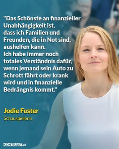 Zitat: Das Schönste an finanzieller Unabhängigkeit ist, dass ich Familien und Freunden, die in Not sind, aushelfen kann. Ich habe immer noch totales Verständnis dafür, wenn jemand sein Auto zu Schrott fährt oder krank wird und in finanzielle Bedrängnis kommt. Jodie Foster