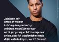 Zitat: Ich kann mir Kritik an meiner Leistung den ganzen Tag anhören, mein Elfmeter war nicht gut genug, er hätte reingehen sollen, aber ich werde mich niemals dafür entschuldigen, wer ich bin und wo ich herkomme. Marcus Rashford