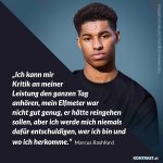 Zitat: Ich kann mir Kritik an meiner Leistung den ganzen Tag anhören, mein Elfmeter war nicht gut genug, er hätte reingehen sollen, aber ich werde mich niemals dafür entschuldigen, wer ich bin und wo ich herkomme. Marcus Rashford