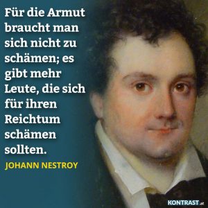 Zitat: Für die Armut braucht man sich nicht zu schämen; es gibt mehr Leute, die sich für ihren Reichtum schämen sollten. Johann Nestroy