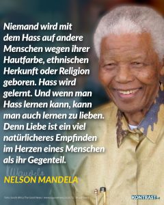 Zitat: Niemand wird mit dem Hass auf andere Menschen wegen ihrer Hautfarbe, ethnischen Herkunft oder Religion geboren. Hass wird gelernt. Und wenn man Hass lernen kann, kann man auch lernen zu lieben. Denn Liebe ist ein viel natürlicheres Empfinden im Herzen eines Menschen als ihr Gegenteil. Nelson Mandela