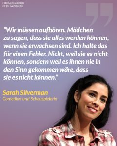 Zitat: Wir müssen aufhören, Mädchen zu sagen, dass sie alles werden können, wenn sie erwachsen sind. Ich halte das für einen Fehler. Nicht, weil sie es nicht können, sondern weil es ihnen nie in den Sinn gekommen wäre, dass sie es nicht können. Sarah Silverman