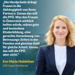 Zitat: Die Herdprämie drängt Frauen in die Abhängigkeit von ihren Partnern. Genau das will die FPÖ. Was den Frauen in Österreich wirklich helfen würde, wären gute und kostenlose Kinderbildung, eine gerechte Anrechnung von Betreuungszeiten in der Pension und gleiches Geld für gleiche Arbeit. Genau das will die FPÖ aber nicht. Eva-Maria Holzleitner