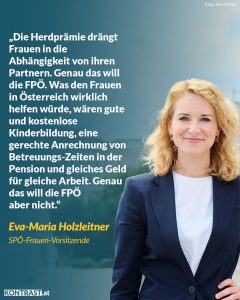 Zitat: Die Herdprämie drängt Frauen in die Abhängigkeit von ihren Partnern. Genau das will die FPÖ. Was den Frauen in Österreich wirklich helfen würde, wären gute und kostenlose Kinderbildung, eine gerechte Anrechnung von Betreuungszeiten in der Pension und gleiches Geld für gleiche Arbeit. Genau das will die FPÖ aber nicht. Eva-Maria Holzleitner