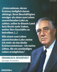 Zitat: Unternehmen, deren Existenz lediglich davon abhängt, ihren Beschäftigten weniger als einen zum Leben ausreichenden Lohn zu zahlen, sollen in diesem Land kein Recht mehr haben, weiter ihre Geschäfte zu betreiben. (...) Mit einem zum Leben ausreichenden Lohn meine ich mehr als das bloße Existenzminimum - ich meine Löhne, die ein anständiges Leben ermöglichen. Franklin D. Roosevelt