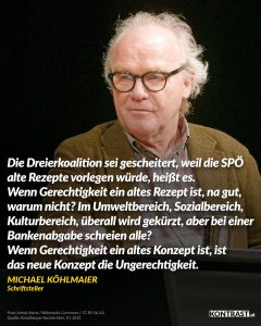 Zitat: Die Dreierkoalition sei gescheitert, weil die SPÖ alte Rezepte vorlegen würde, heißt es. Wenn Gerechtigkeit ein altes Rezept ist, na gut, warum nicht? Im Umweltbereich, Sozialbereich, Kulturbereich, überall wird gekürzt, aber bei einer Bankenabgabe schreien alle? Wenn Gerechtigkeit ein altes Konzept ist, ist das neue Konzept die Ungerechtigkeit. Michael Köhlmeier