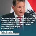 Zitat: Versprochen wurde uns ursprünglich eine Patienten-Milliarde. Die Wahrheit ist, dass die Pensionistinnen und Pensionisten jetzt das Budgetloch mit höheren Krankenversicherungsbeiträgen stopfen müssen. Peter Kostelka