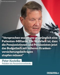 Zitat: Versprochen wurde uns ursprünglich eine Patienten-Milliarde. Die Wahrheit ist, dass die Pensionistinnen und Pensionisten jetzt das Budgetloch mit höheren Krankenversicherungsbeiträgen stopfen müssen. Peter Kostelka