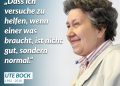 Ute Bock war in Österreich vor allem für ihr Engagement in der Flüchtlingshilfe bekannt. Sie bot jungen Asylsuchenden Unterkunft und Hilfe, gründete den Verein Ute Bock und half tausenden Menschen mit Wohnraum, Beratung und Unterstützung. Trotz politischem Widerstand blieb sie immer dabei - denn wer auf Hilfe angewiesen war, sollte sie auch bekommen. Ihr Lebensmotto war einfach: „Es sind Menschen.“ – eine Haltung, die ihr Wirken prägte. Ute Bock wurde am 27. Juni 1942 geboren. Zitat: Dass ich versuche zu helfen, wenn einer was braucht, ist nicht gut, sondern normal. Ute Bock