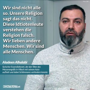 Zitat: Wir sind nicht alle so. Unsere Religion sagt das nicht. Diese Idiotenleute verstehen die Religion falsch. Wir lieben andere Menschen. Wir sind alle Menschen. Aladeen Alhalabi