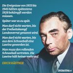 Zitat: Die Ereignisse von 1933 bis 1945 hätten spätestens 1928 bekämpft werden müssen. Später war es zu spät. Man darf nicht warten, bis der Freiheitskampf Landesverrat genannt wird. Man darf nicht warten, bis aus dem Schneeball eine Lawine geworden ist. Man muss den rollenden Schneeball zertreten. Die Lawine hält keiner mehr auf. Erich Kästner