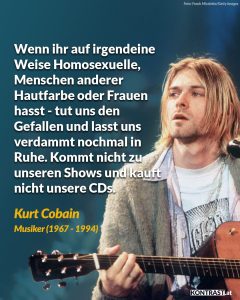 Zitat: Wenn ihr auf irgendeine Weise Homosexuelle, Menschen anderer Hautfarbe oder Frauen hasst - tut uns den Gefallen und lasst uns verdammt nochmal in Ruhe. Kommt nicht zu unseren Shows und kauft nicht unsere CDs. Kurt Cobain