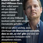 Zitat: Ich finde, niemand braucht mehr als fünf Millionen Euro. Aber selbst wenn wir uns darauf einigen könnten, dass niemand mehr als eine Milliarde besitzen sollte, wäre unserer Demokratie geholfen. Mir ist vor allem wichtig, dass überhaupt ein Bewusstsein entsteht, dass es ein "zu viel" gibt und dass wir das exzessive Anhäufen nicht akzeptieren müssen. Sebastian Klein