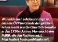 Zitat: Was mich auch sehr beunruhigt, ist, dass die ÖVP im Grunde den gleichen Fehler macht wie die Christlich-Sozialen in den 1930er Jahren. Man macht eine Politik, die den Rechten nutzt. Man koaliert heute problemlos mit der Kickl-FPÖ. Wilhelmine Goldmann