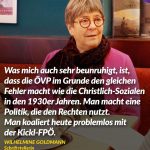 Zitat: Was mich auch sehr beunruhigt, ist, dass die ÖVP im Grunde den gleichen Fehler macht wie die Christlich-Sozialen in den 1930er Jahren. Man macht eine Politik, die den Rechten nutzt. Man koaliert heute problemlos mit der Kickl-FPÖ. Wilhelmine Goldmann