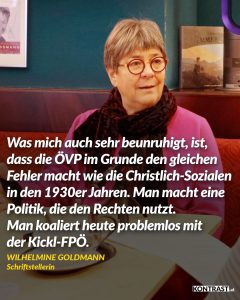 Zitat: Was mich auch sehr beunruhigt, ist, dass die ÖVP im Grunde den gleichen Fehler macht wie die Christlich-Sozialen in den 1930er Jahren. Man macht eine Politik, die den Rechten nutzt. Man koaliert heute problemlos mit der Kickl-FPÖ. Wilhelmine Goldmann