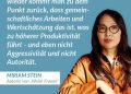 Zitat: Es gibt wahnsinnig viele Studien über Produktivität in der Arbeitswelt. Und immer wieder kommt man zu dem Punkt zurück, dass gemeinschaftliches Arbeiten und Wertschätzung das ist, was zu höherer Produktivität führt - und eben nicht Aggressivität und nicht Autorität. Miriam Stein
