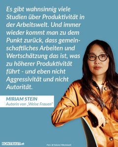 Zitat: Es gibt wahnsinnig viele Studien über Produktivität in der Arbeitswelt. Und immer wieder kommt man zu dem Punkt zurück, dass gemeinschaftliches Arbeiten und Wertschätzung das ist, was zu höherer Produktivität führt - und eben nicht Aggressivität und nicht Autorität. Miriam Stein