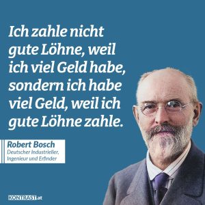 Zitat: Ich zahle nicht gute Löhne, weil ich viel Geld habe, sondern ich habe viel Geld, weil ich gute Löhne zahle. Robert Bosch