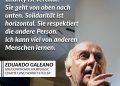 Eduardo Galeano war ein uruguayischer Journalist und Schriftsteller, der vor allem aus der Perspektive der Widerständigen und Unterdrückten schrieb. In seinen Werken setzte er sich mit der Ausbeutung Lateinamerikas durch europäische und amerikanische Kolonialmächte auseinander. Für ihn war das Schreiben ein Mittel, um auf Ungerechtigkeiten aufmerksam zu machen und für soziale Gerechtigkeit zu kämpfen. Zitat: Ich glaube nicht an Charity. Ich glaube an Solidarität. Charity ist vertikal. Sie geht von oben nach unten. Solidarität ist horizontal. Sie respektiert die andere Person. Ich kann viel von anderen Menschen lernen. Eduardo Galeano