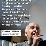 Zitat: Ich glaube nicht an Charity. Ich glaube an Solidarität. Charity ist vertikal. Sie geht von oben nach unten. Solidarität ist horizontal. Sie respektiert die andere Person. Ich kann viel von anderen Menschen lernen. Eduardo Galeano