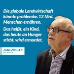Zitat: Die globale Landwirtschaft könnte problemlos 12 Mrd. Menschen ernähren. Das heißt, ein Kind, das heute an Hunger stirbt, wird ermordet. Jean Ziegler