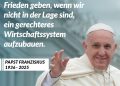 Zitat: Es wird nie einen wahren Frieden geben, wenn wir nicht in der Lage sind, ein gerechteres Wirtschaftssystem aufzubauen. Papst Franziskus